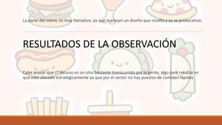 La parte del menú, es muy llamativo, ya que manejan un diseño que resalta y se ve provocativo.
Cabe anotar que J7 Ricuras es un sitio bastante transcurrido por la gente, algo para resaltar es
que esta ubicado estratégicamente ya que por el sector no hay puestos de comidas rápidas
RESULTADOS DE LA OBSERVACIÓN
 