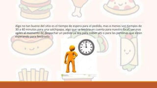 Algo no tan bueno del sitio es el tiempo de espera para el pedido, mas o menos son tiempos de
30 a 40 minutos para una salchipapa, algo que se tendría en cuenta para nuestro local, ser mas
agiles al momento de despachar un pedido ya sea para comer ahí o para las personas que están
esperando para llevárselo.
 