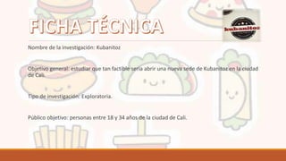 Nombre de la investigación: Kubanitoz
Objetivo general: estudiar que tan factible seria abrir una nueva sede de Kubanitoz en la ciudad
de Cali.
Tipo de investigación: Exploratoria.
Público objetivo: personas entre 18 y 34 años de la ciudad de Cali.
 