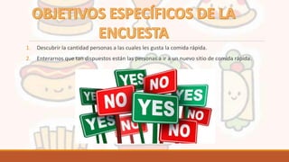 1. Descubrir la cantidad personas a las cuales les gusta la comida rápida.
2. Enterarnos que tan dispuestos están las personas a ir a un nuevo sitio de comida rápida.
 
