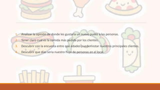 1. Analizar la opinión de donde les gustaría un nuevo punto a las personas.
2. Tener claro cuál es la comida más pedida por los clientes.
3. Descubrir con la encuesta entre que edades pueden estar nuestros principales clientes.
4. Descubrir que días seria nuestro flujo de personas en el local.
 