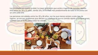 Los resultados en cuanto a edad, la mayor población que asiste a lugares de comidas rápidas
está entre los 18 y 21 años, siendo 18 y 20 la edad más predominante de toda la encuesta con
un 15% cada una.
Las personas con edades entre los 39 y 46 años, son las que menos asisten a este tipo de
lugares, ya sea por problemas que afecten su salud por lo que es comida rápida y contiene grasa,
cuentan con un 0,9% entre todas las edades.
 