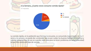 La comida rápida, en la población que hicimos la encuesta, es consumida mayormente de 1 a 3
veces a la semana, se puede dar a entender que es por cuidar los buenos hábitos alimenticios y
solo se consume muy de vez en cuando, todo esto para no tener problemas de salud (obesidad)
lo que más causa este tipo de comida.
 