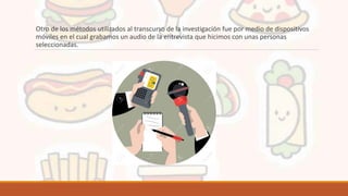 Otro de los métodos utilizados al transcurso de la investigación fue por medio de dispositivos
móviles en el cual grabamos un audio de la entrevista que hicimos con unas personas
seleccionadas.
 