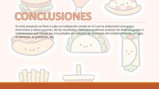 En este proyecto se llevó a cabo un trabajo de campo en el cual se elaboraron encuestas,
entrevistas y observaciones, de los resultados obtenidos podemos analizar los diversos gustos e
inclinaciones que tienen los encuestados en cuestión de la comida del establecimiento, el lugar,
la atención, el ambiente, etc.
 