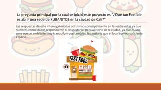 Las respuestas de este interrogatorio las obtuvimos principalmente en las entrevistas ya que
nuestros encuestados respondieron si les gustaría, pero al Norte de la ciudad, ya que es una
zona con un ambiente muy tranquilo y que también les gustaría que el local tuviera suficiente
espacio.
La pregunta principal por la cual se inició este proyecto es “¿Qué tan Factible
es abrir una sede de KUBANITOZ en la ciudad de Cali?”
 
