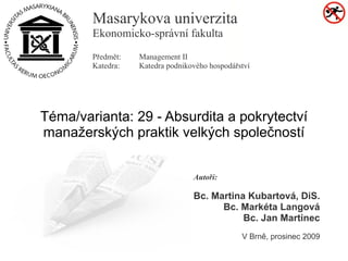 Masarykova univerzita
        Ekonomicko-správní fakulta
        Předmět:   Management II
        Katedra:   Katedra podnikového hospodářství




Téma/varianta: 29 - Absurdita a pokrytectví
manažerských praktik velkých společností


                                  Autoři:

                                  Bc. Martina Kubartová, DiS.
                                        Bc. Markéta Langová
                                             Bc. Jan Martinec
                                                V Brně, prosinec 2009
 