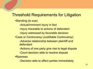 © 2013 The McGraw-Hill Companies, Inc. All rights reserved.
Threshold Requirements for Litigation
•Standing (to sue)
-Actual/imminent injury in fact
-Injury traceable to actions of defendant
-Injury redressed by favorable decision
•Case or Controversy (Justifiable Controversy)
-Adverse relationship between plaintiff and
defendant
-Actions of one party give rise to legal dispute
-Court decision able to resolve dispute
•Ripeness
-Decision able to affect parties immediately
13
 