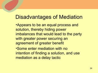 © 2013 The McGraw-Hill Companies, Inc. All rights reserved.
Disadvantages of Mediation
•Appears to be an equal process and
solution, thereby hiding power
imbalances that would lead to the party
with greater power securing an
agreement of greater benefit
•Some enter mediation with no
intention of finding a solution, and use
mediation as a delay tactic
24
 