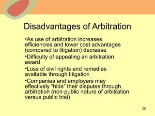 © 2013 The McGraw-Hill Companies, Inc. All rights reserved.
Disadvantages of Arbitration
•As use of arbitration increases,
efficiencies and lower cost advantages
(compared to litigation) decrease
•Difficulty of appealing an arbitration
award
•Loss of civil rights and remedies
available through litigation
•Companies and employers may
effectively “hide” their disputes through
arbitration (non-public nature of arbitration
versus public trial)
26
 