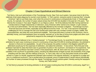 © 2013 The McGraw-Hill Companies, Inc. All rights reserved.
Chapter 3 Case Hypothetical and Ethical Dilemma
Ted Henry, trial court administrator of the Ticonderoga County, New York court system, has grown tired of all of the
relatively trivial cases plaguing his county’s court dockets. In Ted’s opinion, everyone wants to exercise their “uniquely
American” right to sue these days, even when the amount in controversy is comparatively trivial; in Ticonderoga
County, for example, the number of cases valued at less than $10,000 has doubled in the past ten (10) years. Ted
blames the increase in “low-value” litigation on our litigious culture. He firmly believes that after having watched an
overabundance of legal melodramas on television, every American either wants to be a lawyer, or get a lawyer.
As a trial court administrator, Ted has been especially affected by the increase in litigation. Ticonderoga County’s
financial resources are limited, especially during difficult economic times. For Ted, it has become increasingly
challenging for him to manage the trial court docket each week with only a limited number of judges, bailiffs, trial
transcriptionists, and other key court personnel available. Ted knows that when it comes to the courtroom, time is
definitely money, and local taxpayers have not exactly “warmed up” to the idea of hiring more judges and other court
personnel to respond to the onslaught of increased litigation.
Ted has what he believes to be a “modest proposal.” In Ticonderoga County, he would like to implement binding
arbitration for each case involving an amount in controversy of less than $10,000 (In binding arbitration, the arbitrator’s
decision is final and non-appealable). As part of his proposal, the parties involved in the litigation (plaintiff and
defendant) would pay for the expenses of arbitration, and select the arbitrator. In law school, Ted’s first-year torts
professor had told his class that there was no guarantee of justice in the courtroom, and based on his experience, Ted
believed that his professor had been correct in that assessment; after all, there were too many contingencies and
variables in the courtroom to guarantee justice, including the effectiveness of legal counsel, the proclivities of the judge
presiding over the case, and the makeup of the jury. In Ted’s view, who is to say that justice would not be better
served in a case if a neutral, experienced arbitrator was involved in the dispute resolution, as opposed to a judge and
jury in a traditional courtroom? Ted is excited about his proposal, since (if implemented) it would reduce dramatically
the number of cases processed through the regular Ticonderoga County judicial system, thereby saving the taxpayers
money, and Ted’s sanity!
Is Ted Henry’s proposal, for binding arbitration in all civil cases involving less than $10,000 in controversy, legal? Is it
ethical? 3
 