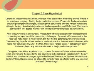 © 2013 The McGraw-Hill Companies, Inc. All rights reserved.
Chapter 3 Case Hypothetical
Defendant Woodson is an African-American male accused of murdering a white female in
an apartment burglary. During the jury selection process, Prosecutor Forbes exercises
only two peremptory challenges, excusing from service the only two African-Americans
sitting in the jury. An all-white jury is eventually empanelled, and Defendant Woodson is
convicted of first-degree murder, with life imprisonment imposed as punishment.
After the jury verdict is announced, Prosecutor Forbes is questioned by the local media
concerning his exercise of the peremptory challenges. Prosecutor Forbes explains that
race was not a factor in his decision, but that the two potential jurors were excused
“because they have facial hair, and as a matter of practice, I do not want individuals with
facial hair serving on my jury.” Further, Prosecutor Forbes states “I categorically deny
that race played any factor whatsoever in the jury selection process.”
On appeal, should the appellate court: 1) deem Prosecutor Forbes’ actions reversible
error, and remand the case to the trial court level to be retried; 2) vacate (nullify) the jury
verdict, and dismiss the charges against Defendant Woodson; or 3) allow the conviction
to stand? Should prosecutors be allowed to consider race as a factor in the jury selection
process? Gender? Age?
4
 