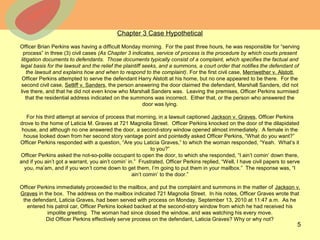 © 2013 The McGraw-Hill Companies, Inc. All rights reserved.
Chapter 3 Case Hypothetical
Officer Brian Perkins was having a difficult Monday morning. For the past three hours, he was responsible for “serving
process” in three (3) civil cases (As Chapter 3 indicates, service of process is the procedure by which courts present
litigation documents to defendants. Those documents typically consist of a complaint, which specifies the factual and
legal basis for the lawsuit and the relief the plaintiff seeks, and a summons, a court order that notifies the defendant of
the lawsuit and explains how and when to respond to the complaint). For the first civil case, Merriwether v. Alstott,
Officer Perkins attempted to serve the defendant Harry Alstott at his home, but no one appeared to be there. For the
second civil case, Setliff v. Sanders, the person answering the door claimed the defendant, Marshall Sanders, did not
live there, and that he did not even know who Marshall Sanders was. Leaving the premises, Officer Perkins surmised
that the residential address indicated on the summons was incorrect. Either that, or the person who answered the
door was lying.
For his third attempt at service of process that morning, in a lawsuit captioned Jackson v. Graves, Officer Perkins
drove to the home of Laticia M. Graves at 721 Magnolia Street. Officer Perkins knocked on the door of the dilapidated
house, and although no one answered the door, a second-story window opened almost immediately. A female in the
house looked down from her second story vantage point and pointedly asked Officer Perkins, “What do you want?”
Officer Perkins responded with a question, “Are you Laticia Graves,” to which the woman responded, “Yeah. What’s it
to you?”
Officer Perkins asked the not-so-polite occupant to open the door, to which she responded, “I ain’t comin’ down there,
and if you ain’t got a warrant, you ain’t comin’ in.” Frustrated, Officer Perkins replied, “Well, I have civil papers to serve
you, ma’am, and if you won’t come down to get them, I’m going to put them in your mailbox.” The response was, “I
ain’t comin’ to the door.”
Officer Perkins immediately proceeded to the mailbox, and put the complaint and summons in the matter of Jackson v.
Graves in the box. The address on the mailbox indicated 721 Magnolia Street. In his notes, Officer Graves wrote that
the defendant, Laticia Graves, had been served with process on Monday, September 13, 2010 at 11:47 a.m. As he
entered his patrol car, Officer Perkins looked backed at the second-story window from which he had received his
impolite greeting. The woman had since closed the window, and was watching his every move.
Did Officer Perkins effectively serve process on the defendant, Laticia Graves? Why or why not?
5
 