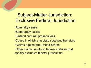 © 2013 The McGraw-Hill Companies, Inc. All rights reserved.
Subject-Matter Jurisdiction:
Exclusive Federal Jurisdiction
•Admiralty cases
•Bankruptcy cases
•Federal criminal prosecutions
•Cases in which one state sues another state
•Claims against the United States
•Other claims involving federal statutes that
specify exclusive federal jurisdiction
8
 