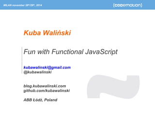 MILAN november 28th/29th, 2014 
Kuba Waliński 
Fun with Functional JavaScript 
kubawalinski@gmail.com 
@kubawalinski 
blog.kubawalinski.com 
github.com/kubawalinski 
ABB Łódź, Poland 
 