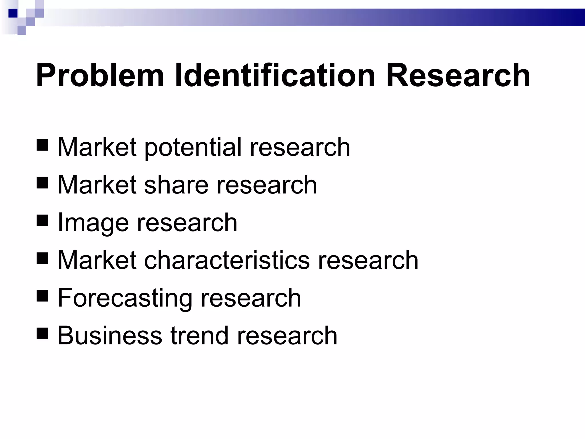Problem Identification Research   Market potential research Market share research Image research Market characteristics research  Forecasting research  Business trend research  