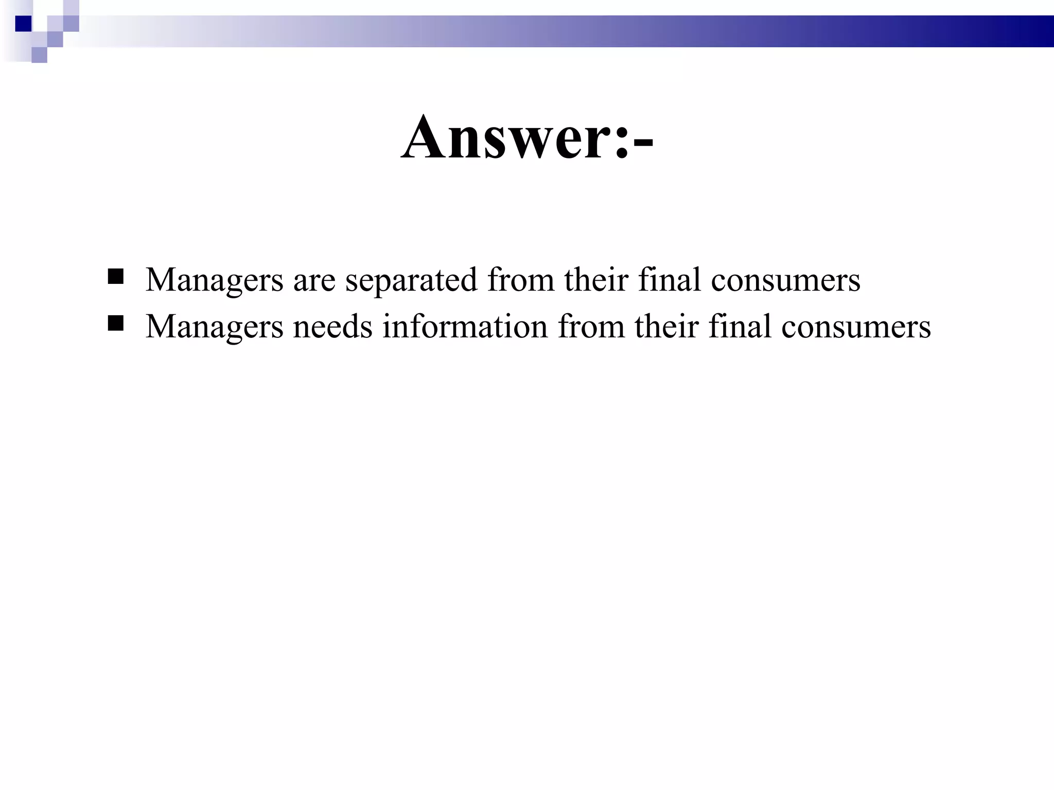 Answer:- Managers are separated from their final consumers   Managers needs information from their final consumers 