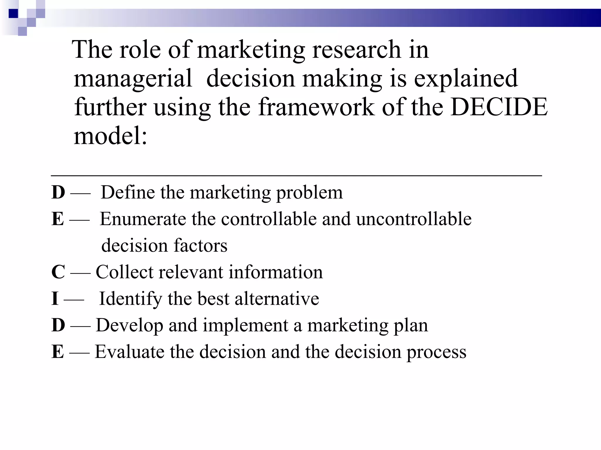 The role of marketing research in managerial  decision making is explained further using the framework of the DECIDE model: _________________________________________________ D  —  Define the marketing problem E  —  Enumerate the controllable and uncontrollable decision factors C  — Collect relevant information I  —  Identify the best alternative D  — Develop and implement a marketing plan E  — Evaluate the decision and the decision process 