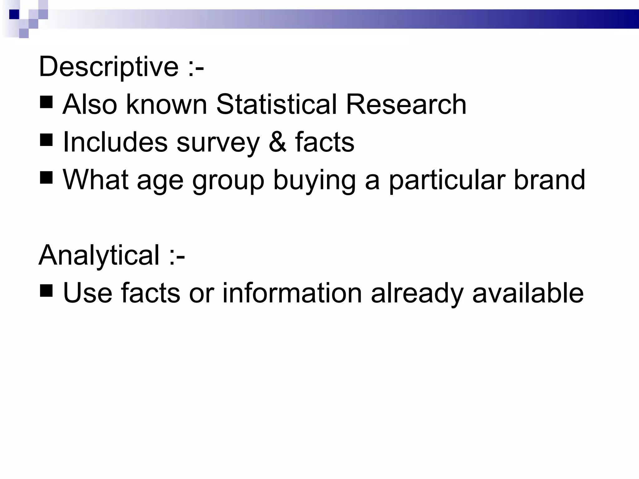 Descriptive :- Also known Statistical Research Includes survey & facts What age group buying a particular brand Analytical :- Use facts or information already available 