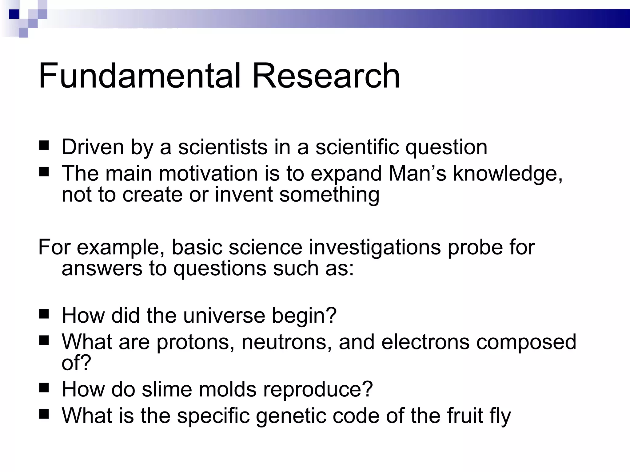 Fundamental Research Driven by a scientists in a scientific question The main motivation is to expand Man’s knowledge, not to create or invent something For example, basic science investigations probe for answers to questions such as: How did the universe begin? What are protons, neutrons, and electrons composed of? How do slime molds reproduce? What is the specific genetic code of the fruit fly 