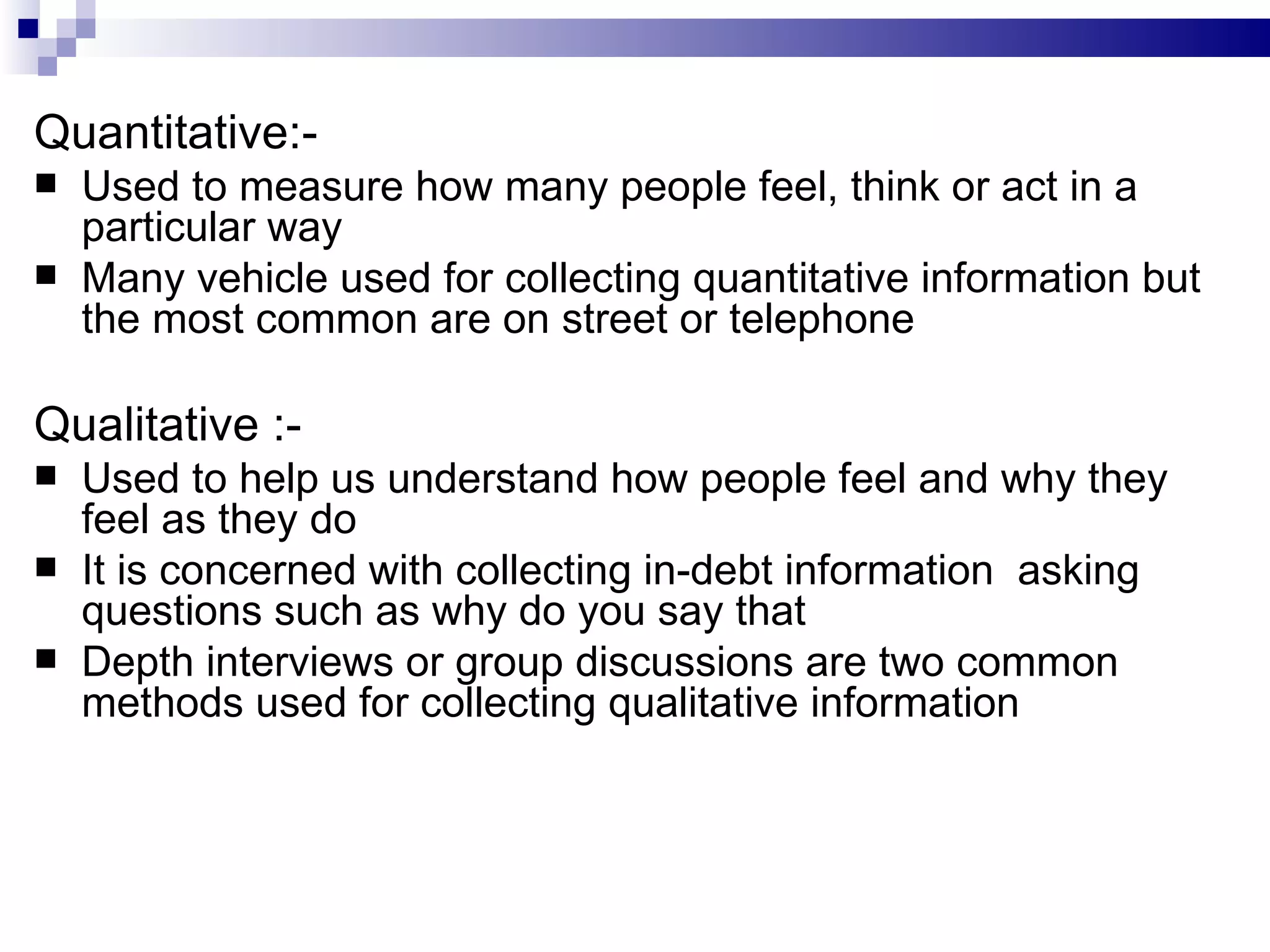 Quantitative:- Used to measure how many people feel, think or act in a particular way Many vehicle used for collecting quantitative information but the most common are on street or telephone Qualitative :- Used to help us understand how people feel and why they feel as they do It is concerned with collecting in-debt information  asking questions such as why do you say that Depth interviews or group discussions are two common methods used for collecting qualitative information 