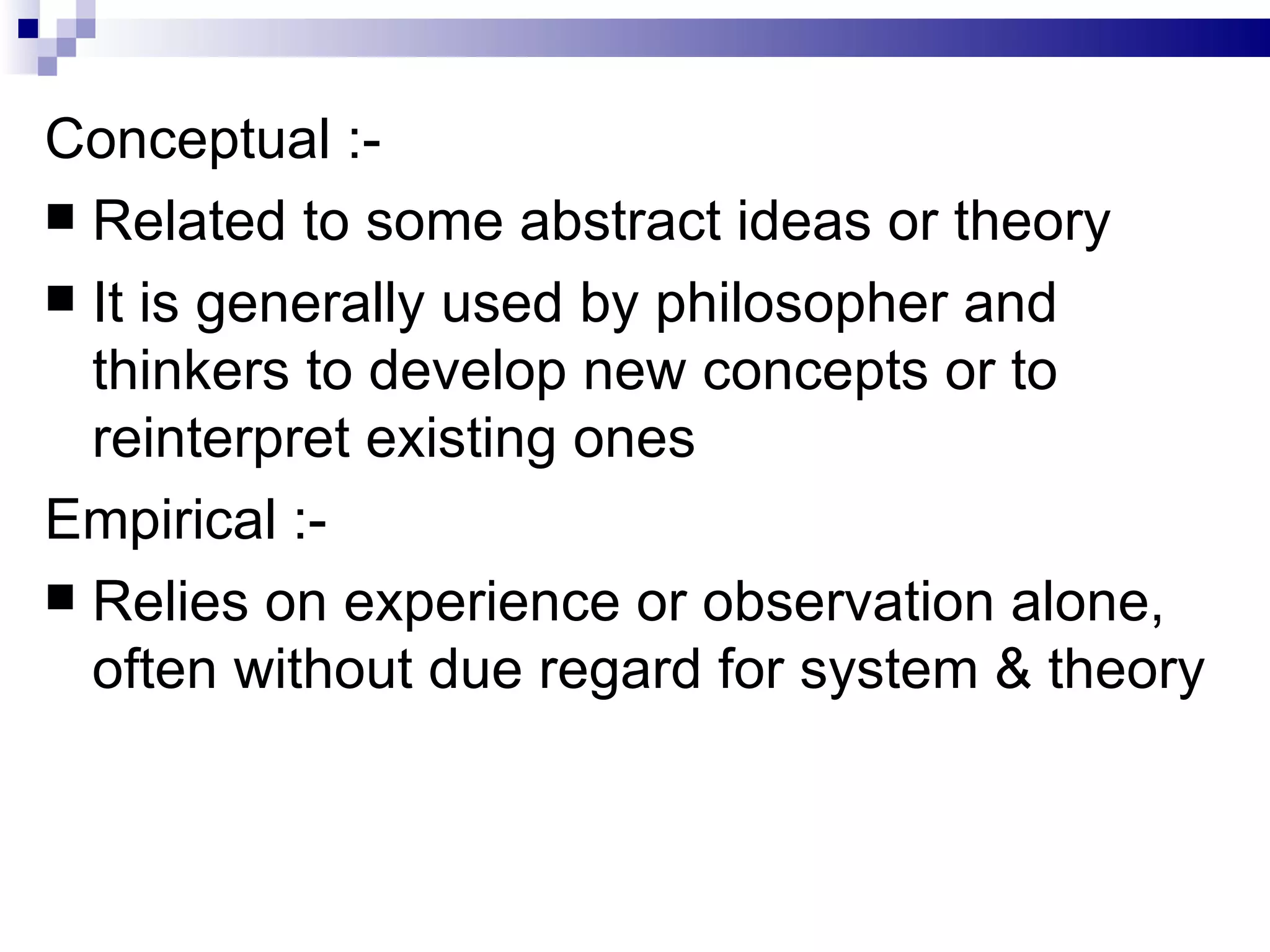 Conceptual :- Related to some abstract ideas or theory It is generally used by philosopher and thinkers to develop new concepts or to reinterpret existing ones Empirical :- Relies on experience or observation alone, often without due regard for system & theory 