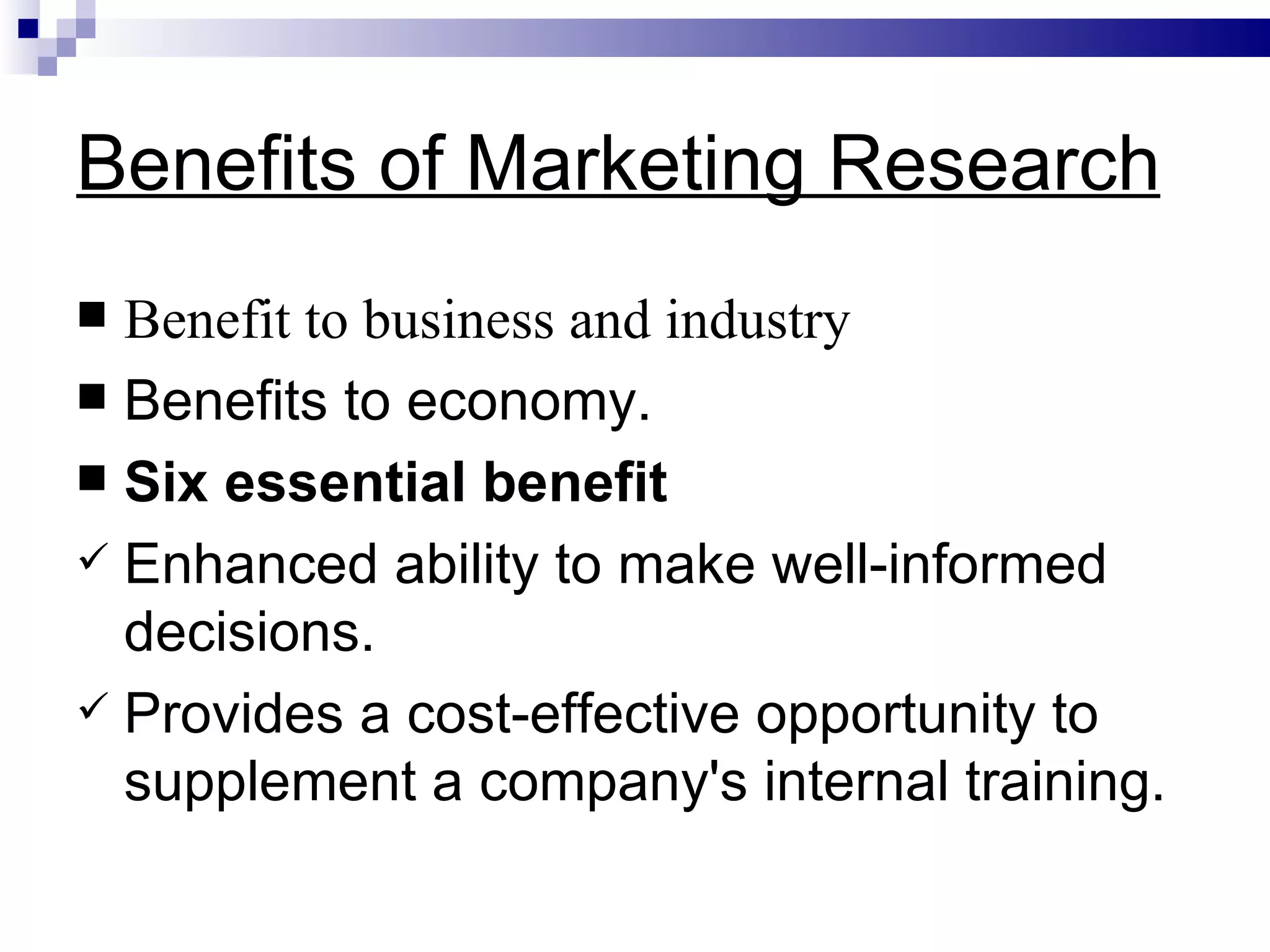 Benefits of Marketing Research Benefit to business and industry Benefits to economy. Six essential benefit Enhanced ability to make well-informed decisions. Provides a cost-effective opportunity to supplement a company's internal training. 