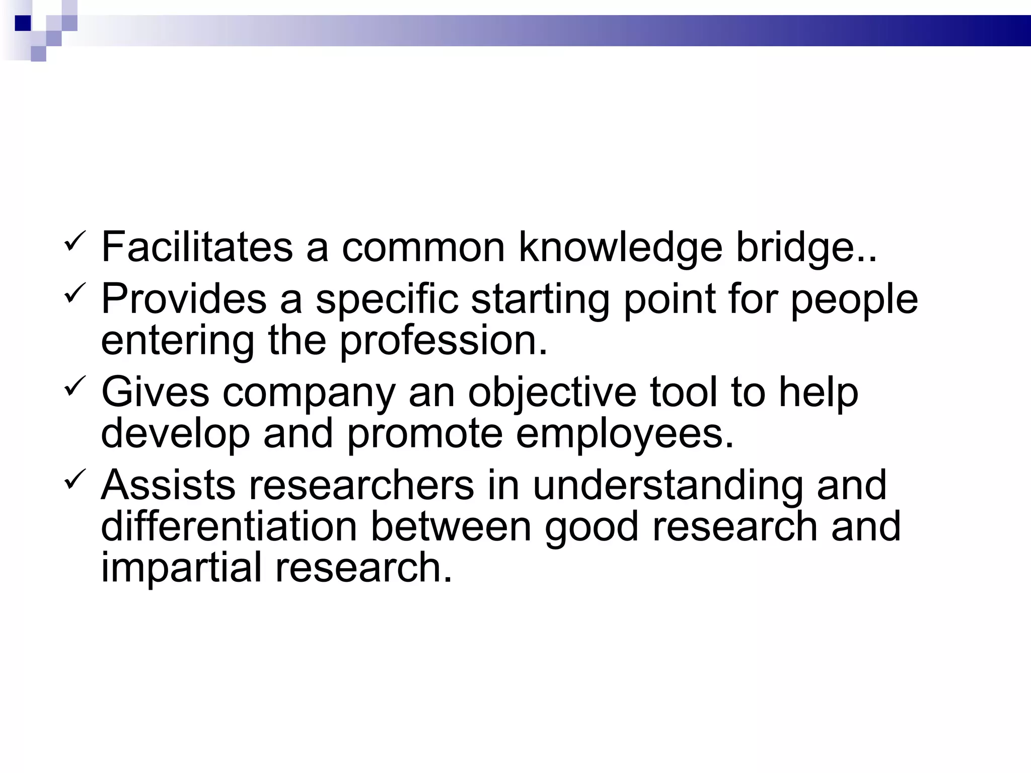 Facilitates a common knowledge bridge.. Provides a specific starting point for people entering the profession. Gives company an objective tool to help develop and promote employees. Assists researchers in understanding and  differentiation between good research and impartial research. 