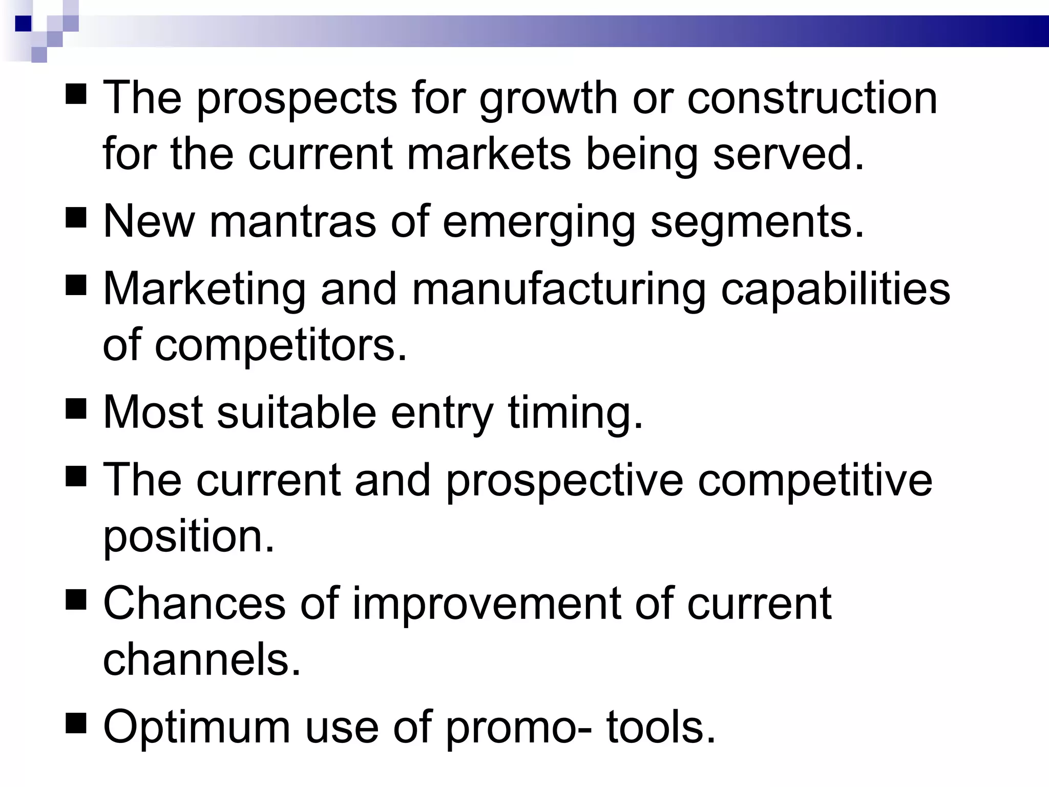 The prospects for growth or construction for the current markets being served. New mantras of emerging segments. Marketing and manufacturing capabilities of competitors. Most suitable entry timing. The current and prospective competitive position. Chances of improvement of current channels. Optimum use of promo- tools. 