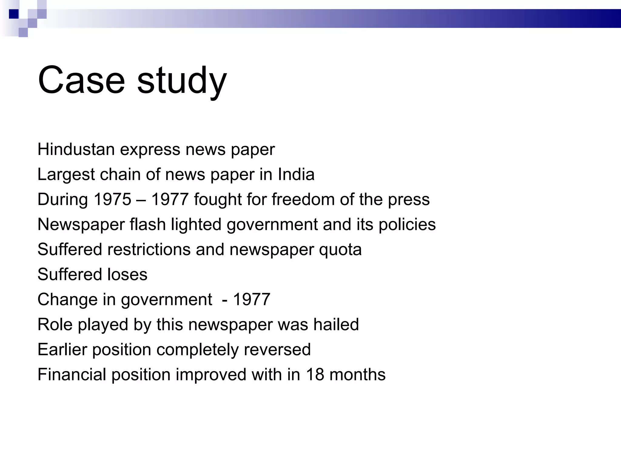 Case study Hindustan express news paper Largest chain of news paper in India During 1975 – 1977 fought for freedom of the press Newspaper flash lighted government and its policies Suffered restrictions and newspaper quota Suffered loses Change in government  - 1977 Role played by this newspaper was hailed  Earlier position completely reversed Financial position improved with in 18 months 