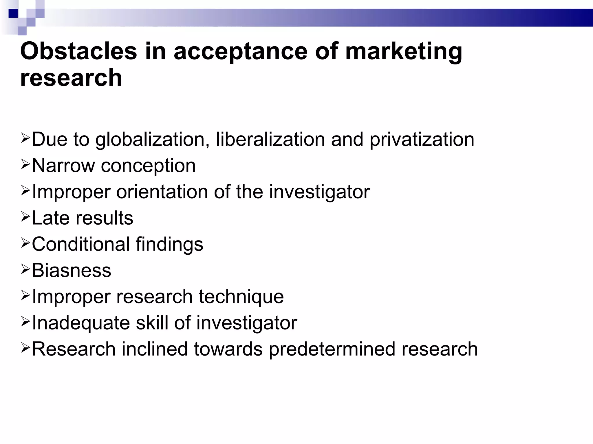 Obstacles in acceptance of marketing research Due to globalization, liberalization and privatization Narrow conception Improper orientation of the investigator Late results Conditional findings Biasness Improper research technique Inadequate skill of investigator Research inclined towards predetermined research 