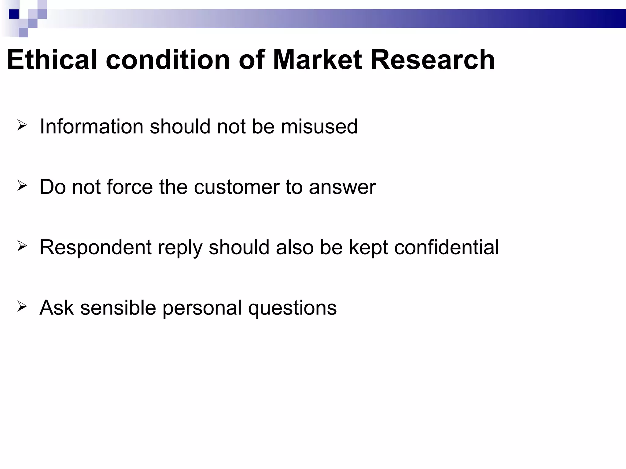 Ethical condition of Market Research Information should not be misused Do not force the customer to answer Respondent reply should also be kept confidential Ask sensible personal questions 