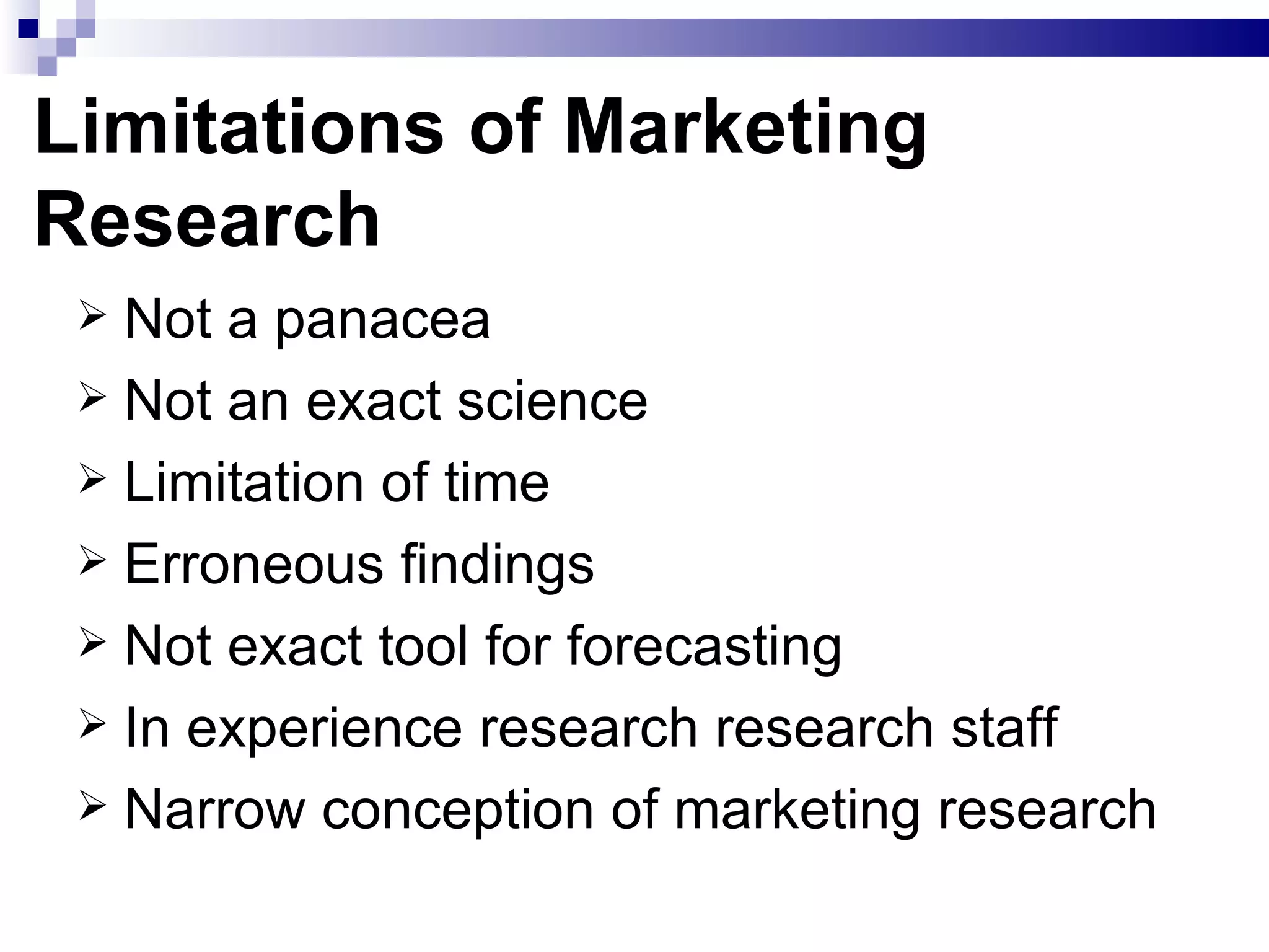 Limitations of Marketing Research Not a panacea Not an exact science Limitation of time Erroneous findings Not exact tool for forecasting In experience research research staff Narrow conception of marketing research 