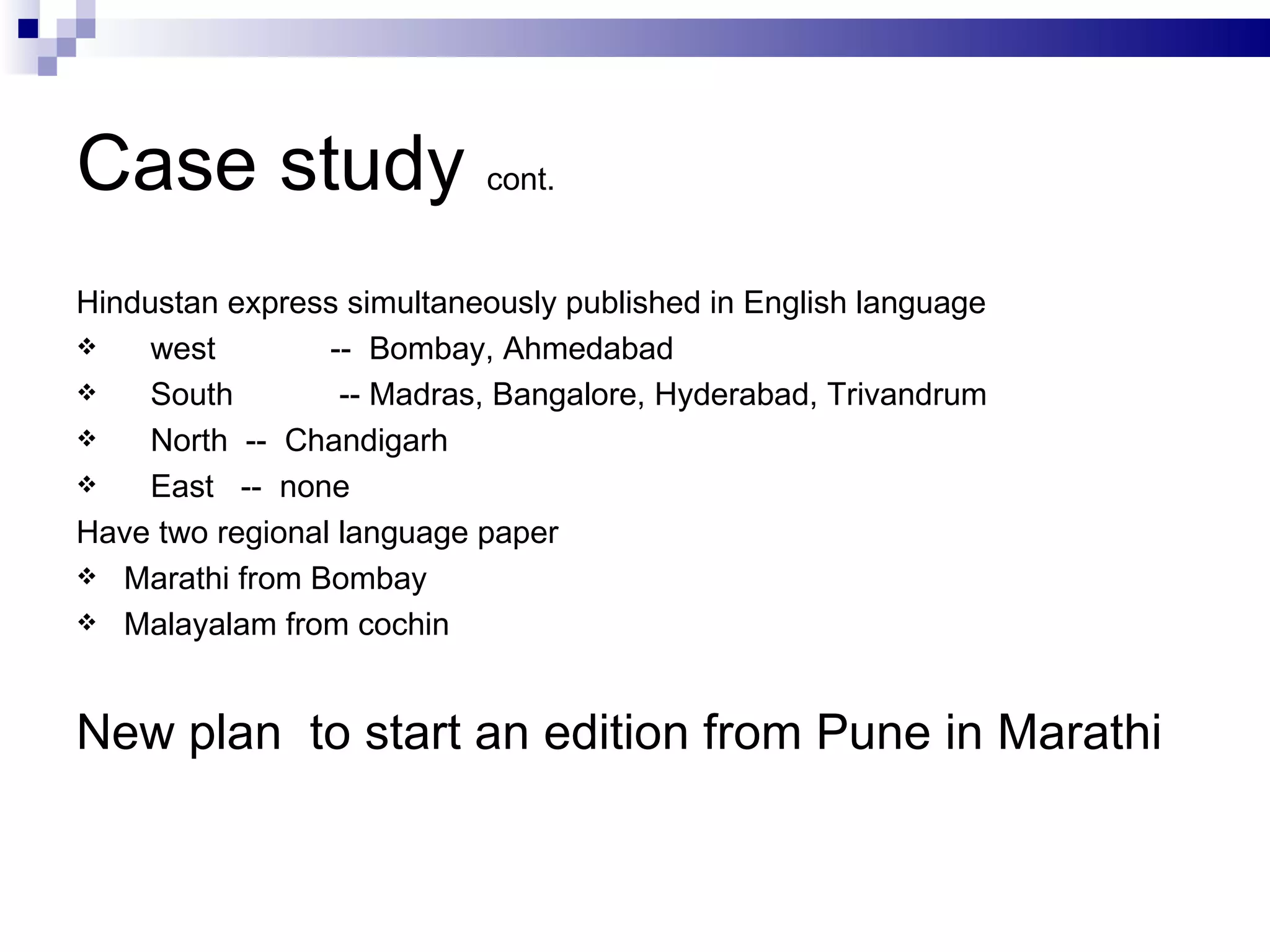 Case study  cont. Hindustan express simultaneously published in English language west --  Bombay, Ahmedabad South  -- Madras, Bangalore, Hyderabad, Trivandrum North  --  Chandigarh  East  --  none Have two regional language paper Marathi from Bombay Malayalam from cochin New plan  to start an edition from Pune in Marathi  
