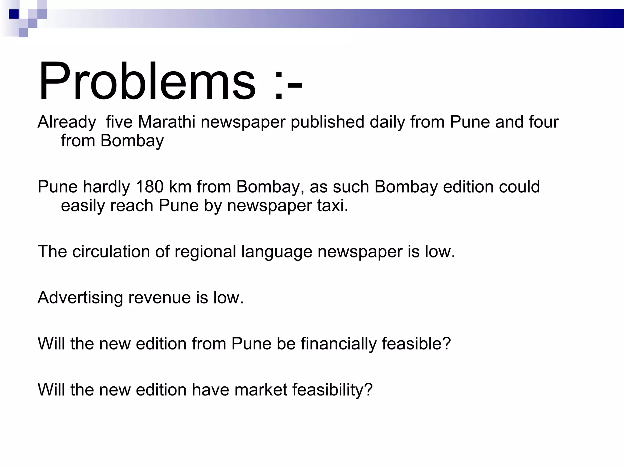 Problems :- Already  five Marathi newspaper published daily from Pune and four from Bombay Pune hardly 180 km from Bombay, as such Bombay edition could easily reach Pune by newspaper taxi. The circulation of regional language newspaper is low. Advertising revenue is low. Will the new edition from Pune be financially feasible? Will the new edition have market feasibility? 