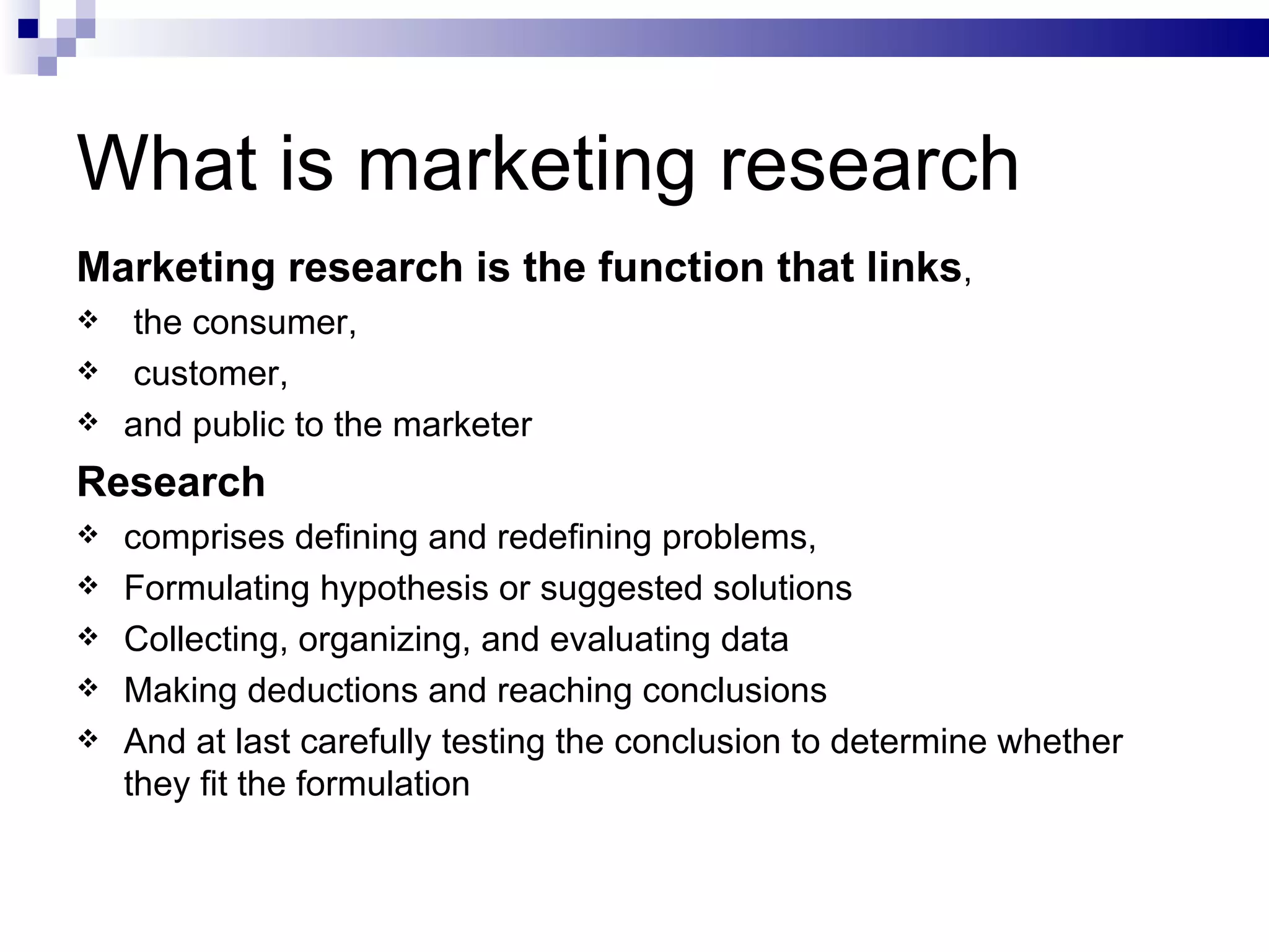 What is marketing research Marketing research is the function that links , the consumer, customer,  and public to the marketer  Research  comprises defining and redefining problems, Formulating hypothesis or suggested solutions Collecting, organizing, and evaluating data Making deductions and reaching conclusions And at last carefully testing the conclusion to determine whether they fit the formulation 