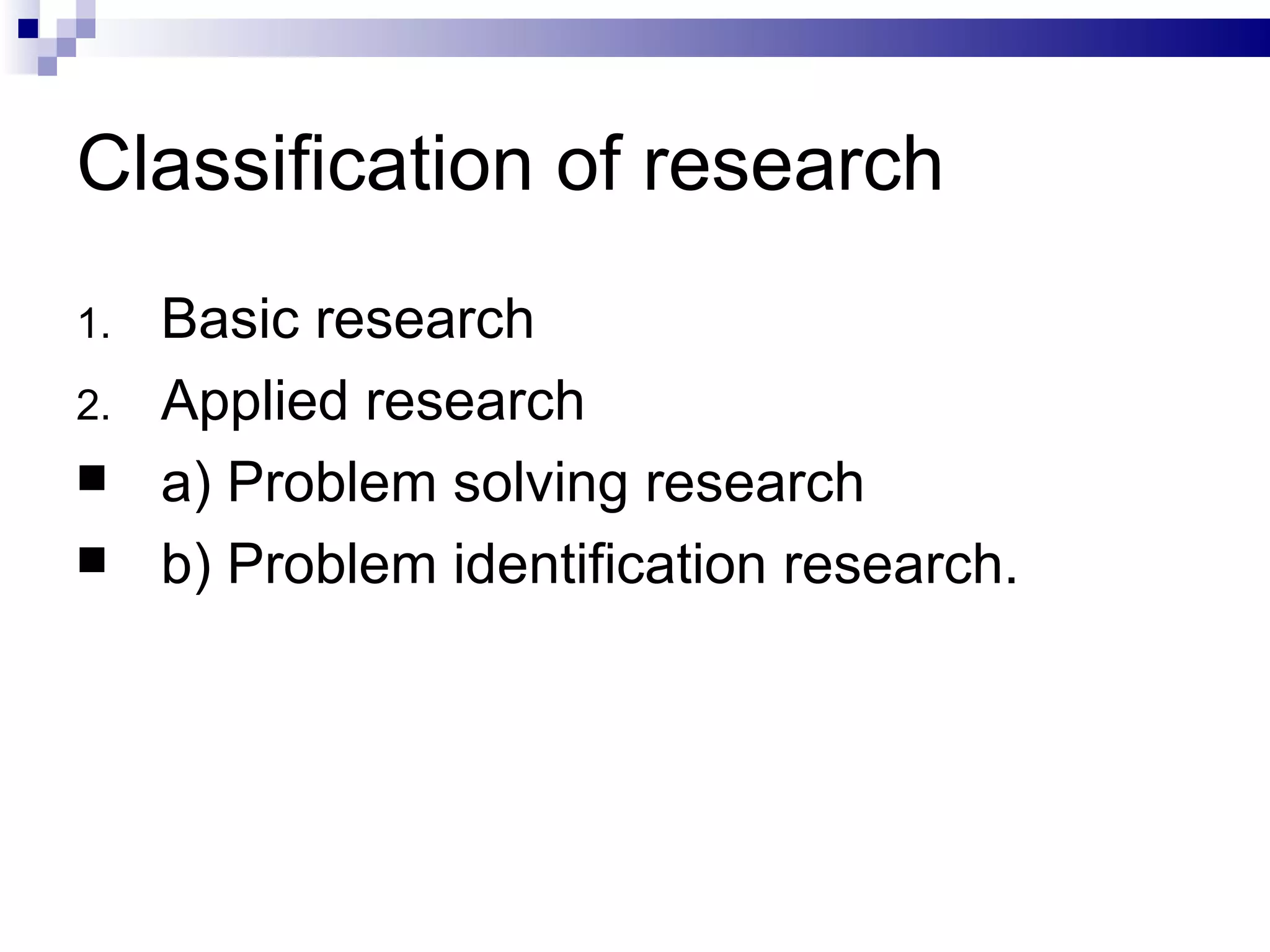 Classification of research Basic research Applied research a) Problem solving research b) Problem identification research. 