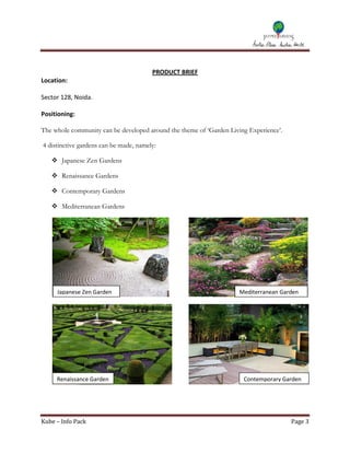 PRODUCT BRIEF
Location:

Sector 128, Noida.

Positioning:

The whole community can be developed around the theme of ‘Garden Living Experience’.

4 distinctive gardens can be made, namely:

    Japanese Zen Gardens

    Renaissance Gardens

    Contemporary Gardens

    Mediterranean Gardens




     Japanese Zen Garden                                             Mediterranean Garden




     Renaissance Garden                                               Contemporary Garden




Kube – Info Pack                                                                       Page 3
 