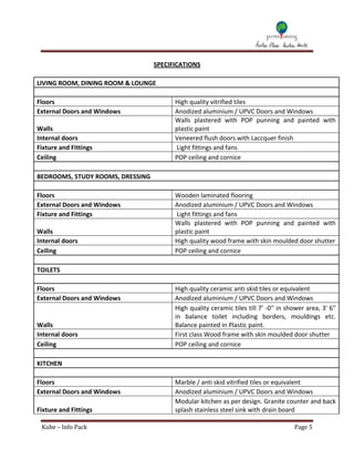 SPECIFICATIONS

LIVING ROOM, DINING ROOM & LOUNGE

Floors                                  High quality vitrified tiles
External Doors and Windows              Anodized aluminium / UPVC Doors and Windows
                                        Walls plastered with POP punning and painted with
Walls                                   plastic paint
Internal doors                          Veneered flush doors with Laccquer finish
Fixture and Fittings                    Light fittings and fans
Ceiling                                 POP ceiling and cornice

BEDROOMS, STUDY ROOMS, DRESSING

Floors                                  Wooden laminated flooring
External Doors and Windows              Anodized aluminium / UPVC Doors and Windows
Fixture and Fittings                    Light fittings and fans
                                        Walls plastered with POP punning and painted with
Walls                                   plastic paint
Internal doors                          High quality wood frame with skin moulded door shutter
Ceiling                                 POP ceiling and cornice

TOILETS

Floors                                  High quality ceramic anti skid tiles or equivalent
External Doors and Windows              Anodized aluminium / UPVC Doors and Windows
                                        High quality ceramic tiles till 7' -0'' in shower area, 3' 6''
                                        in balance toilet including borders, mouldings etc.
Walls                                   Balance painted in Plastic paint.
Internal doors                          First class Wood frame with skin moulded door shutter
Ceiling                                 POP ceiling and cornice

KITCHEN

Floors                                  Marble / anti skid vitrified tiles or equivalent
External Doors and Windows              Anodized aluminium / UPVC Doors and Windows
                                        Modular kitchen as per design. Granite counter and back
Fixture and Fittings                    splash stainless steel sink with drain board

 Kube – Info Pack                                                                     Page 5
 