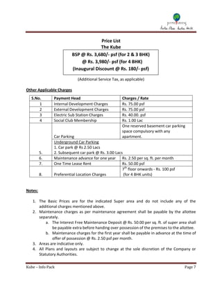 Price List
                                         The Kube
                           BSP @ Rs. 3,680/- psf (for 2 & 3 BHK)
                               @ Rs. 3,980/- psf (for 4 BHK)
                           (Inaugural Discount @ Rs. 180/- psf)
                                               (
                             (Additional Service Tax, as applicable)

Other Applicable Charges
   S.No.       Payment Head                            Charges / Rate
       1       Internal Development Charges            Rs. 75.00 psf
       2       External Development Charges            Rs. 75.00 psf
       3       Electric Sub Station Charges            Rs. 40.00. psf
       4       Social Club Membership                  Rs. 1.00 Lac
                                                       One reserved basement car parking
                                                       space compulsory with any
               Car Parking                             apartment.
               Underground Car Parking
               1. Car park @ Rs 2.50 Lacs
         5.    2. Subsequent car park @ Rs. 3.00 Lacs
         6.    Maintenance advance for one year Rs. 2.50 per sq. ft. per month
         7.    One Time Lease Rent                   Rs. 50.00 psf
                                                     7th floor onwards - Rs. 100 psf
         8.    Preferential Location Charges          (for 4 BHK units)


Notes:

   1. The Basic Prices are for the indicated Super area and do not include any of the
      additional charges mentioned above.
   2. Maintenance charges as per maintenance agreement shall be payable by the allottee
      separately.
          a. The Interest Free Maintenance Deposit @ Rs. 50.00 per sq. ft. of super area shall
              be payable extra before handing over possession of the premises to the allottee.
          b. Maintenance charges for the first year shall be payable in advance at the time of
              offer of possession @ Rs. 2.50 psf per month.
   3. Areas are indicative only.
   4. All Plans and layouts are subject to change at the sole discretion of the Company or
      Statutory Authorities.

Kube – Info Pack                                                                       Page 7
 