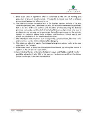 5. Exact super area of Apartment shall be calculated at the time of handing over
       possession of property as constructed. Increased / decreased area shall be charged
       proportionately as per the allotment terms.
   6. The super area means the covered area of the demised premises inclusive of the area
       under the periphery walls, area under columns and walls within the demised premises,
       half of the area of the wall common with the other premises adjoining the demised
       premises, cupboards, plumbing / electric shafts of the demised premises, total area of
       the balconies and terraces, and proportionate share of the common areas like common
       lobbies, lifts, common service shafts, staircases, machine room, mumty, electric sub-
       station and other services and other common areas etc.
   7. The other terms and conditions shall be as per the Application Form, Standard Terms
       and Conditions and the Allotment Letter of the Company.
   8. The prices are subject to revision / withdrawal at any time without notice at the sole
       discretion of the Company.
   9. Government Taxes as applicable from time to time shall be payable by the allottee in
       addition to the sale price as stated above.
   10. Administrative Charges for transfer of allotment would be @ Rs.50 per sq ft & transfer
       would be allowed only after 30% of the payment has been received from the allottee
       (subject to change, as per the company policy).




Kube – Info Pack                                                                      Page 8
 