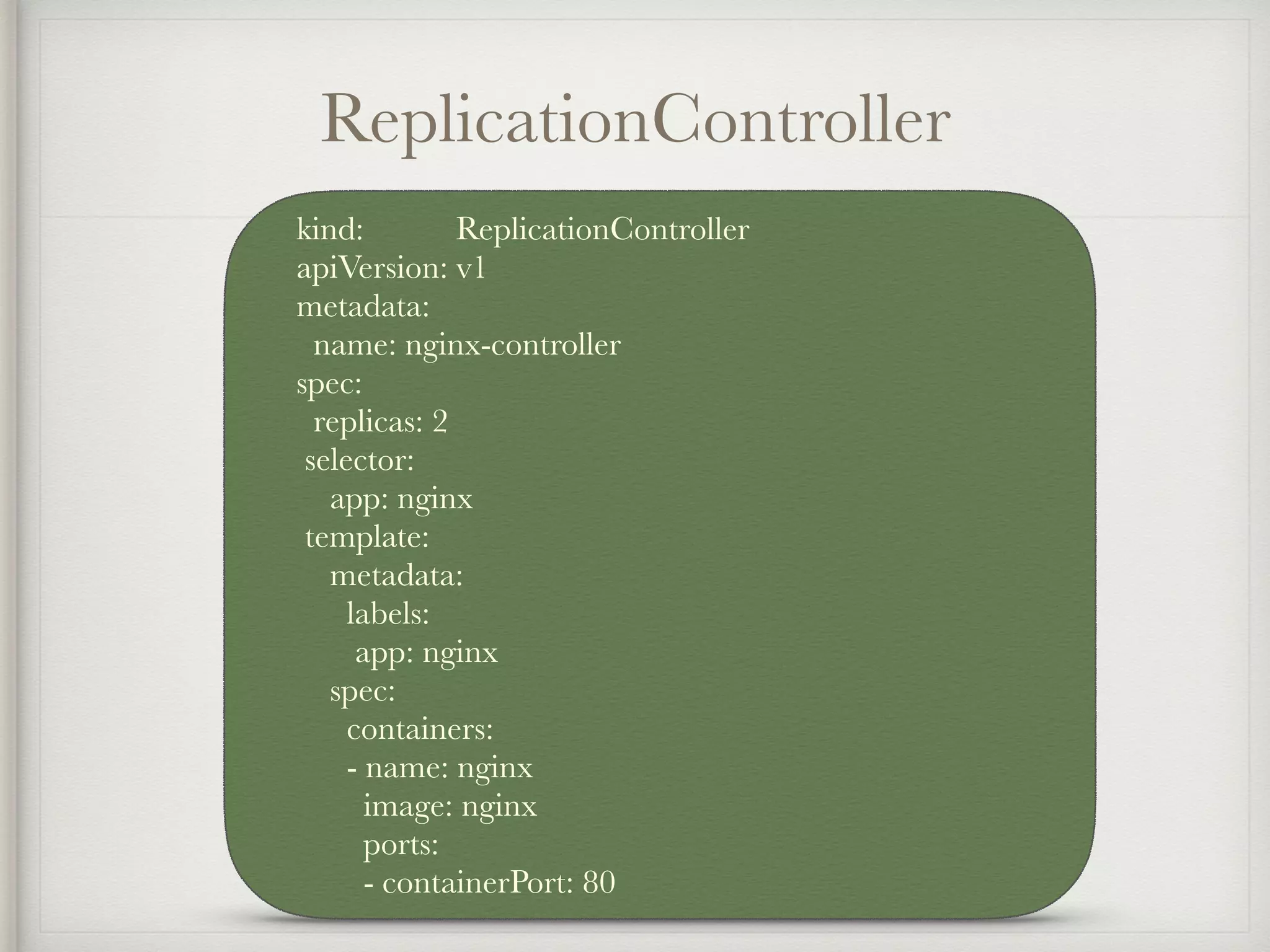 ReplicationController
kind: ReplicationController
apiVersion: v1
metadata:
name: nginx-controller
spec:
replicas: 2
selector:
app: nginx
template:
metadata:
labels:
app: nginx
spec:
containers:
- name: nginx
image: nginx
ports:
- containerPort: 80
 