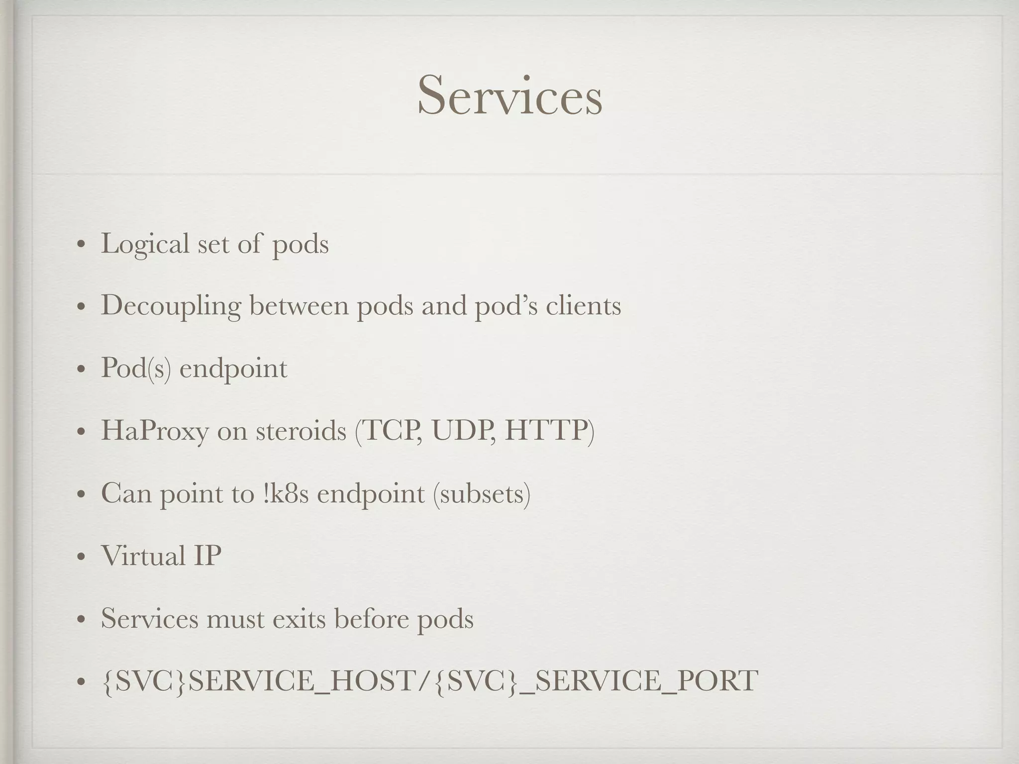 Services
• Logical set of pods
• Decoupling between pods and pod’s clients
• Pod(s) endpoint
• HaProxy on steroids (TCP, UDP, HTTP)
• Can point to !k8s endpoint (subsets)
• Virtual IP
• Services must exits before pods
• {SVC}SERVICE_HOST/{SVC}_SERVICE_PORT
 