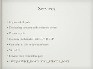 Services
• Logical set of pods
• Decoupling between pods and pod’s clients
• Pod(s) endpoint
• HaProxy on steroids (TCP, UDP, HTTP)
• Can point to !k8s endpoint (subsets)
• Virtual IP
• Services must exits before pods
• {SVC}SERVICE_HOST/{SVC}_SERVICE_PORT
 