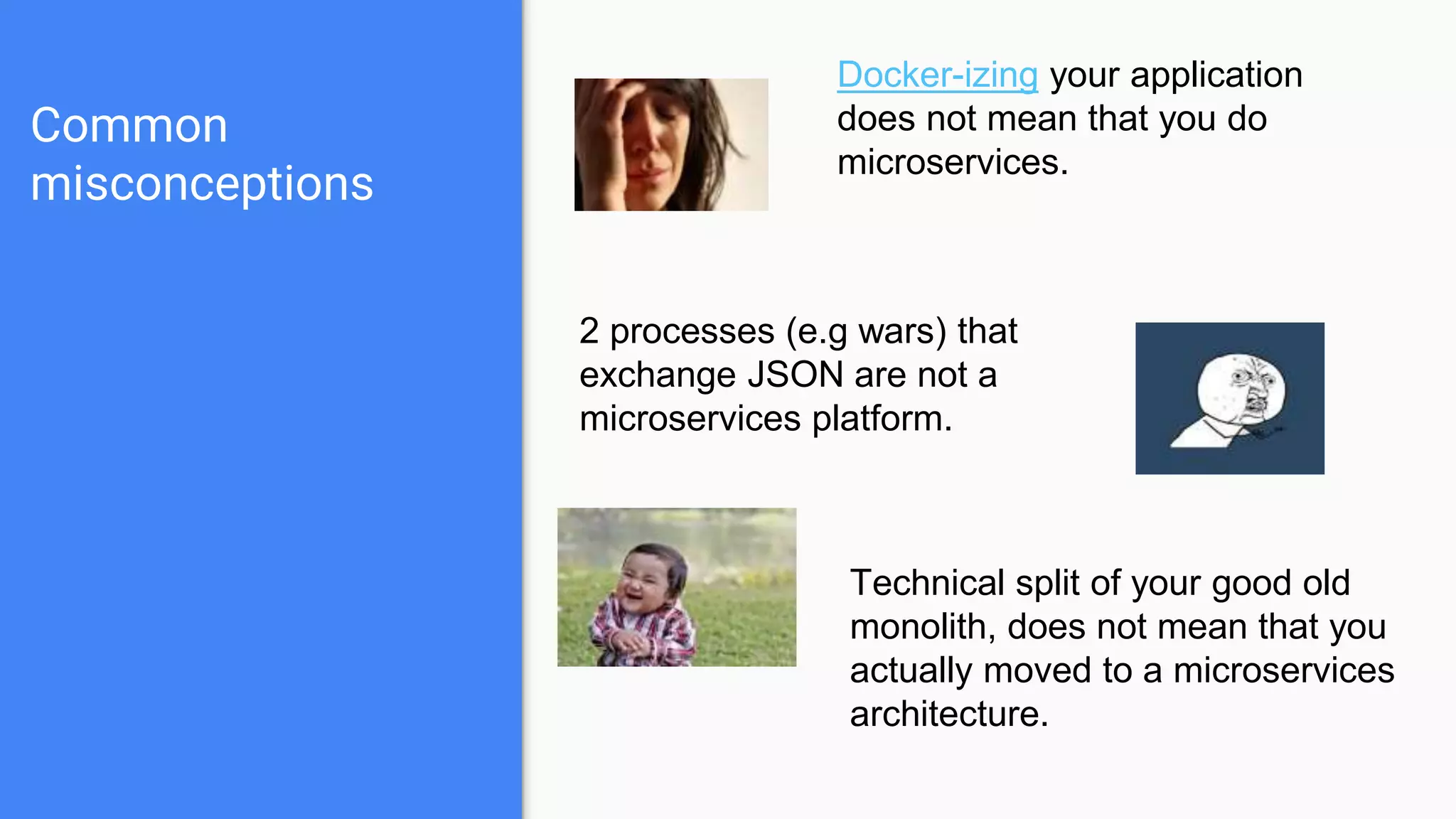 Common
misconceptions
Docker-izing your application
does not mean that you do
microservices.
2 processes (e.g wars) that
exchange JSON are not a
microservices platform.
Technical split of your good old
monolith, does not mean that you
actually moved to a microservices
architecture.
 