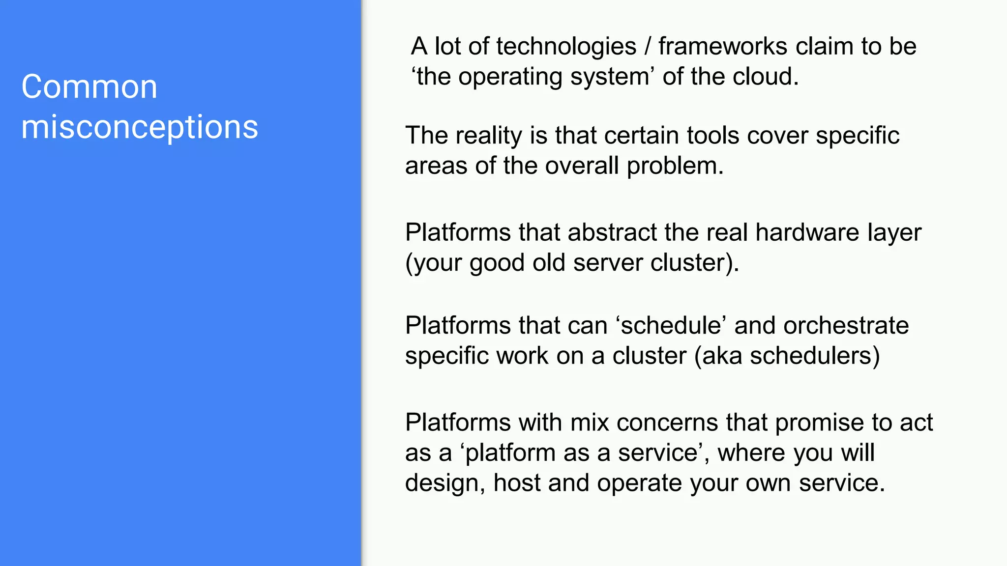 Common
misconceptions
A lot of technologies / frameworks claim to be
‘the operating system’ of the cloud.
The reality is that certain tools cover specific
areas of the overall problem.
Platforms that abstract the real hardware layer
(your good old server cluster).
Platforms that can ‘schedule’ and orchestrate
specific work on a cluster (aka schedulers)
Platforms with mix concerns that promise to act
as a ‘platform as a service’, where you will
design, host and operate your own service.
 