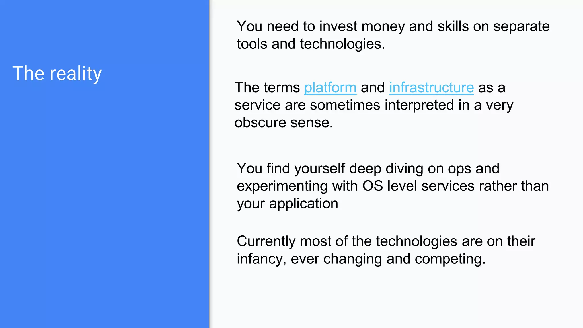 The reality
You need to invest money and skills on separate
tools and technologies.
The terms platform and infrastructure as a
service are sometimes interpreted in a very
obscure sense.
You find yourself deep diving on ops and
experimenting with OS level services rather than
your application
Currently most of the technologies are on their
infancy, ever changing and competing.
 