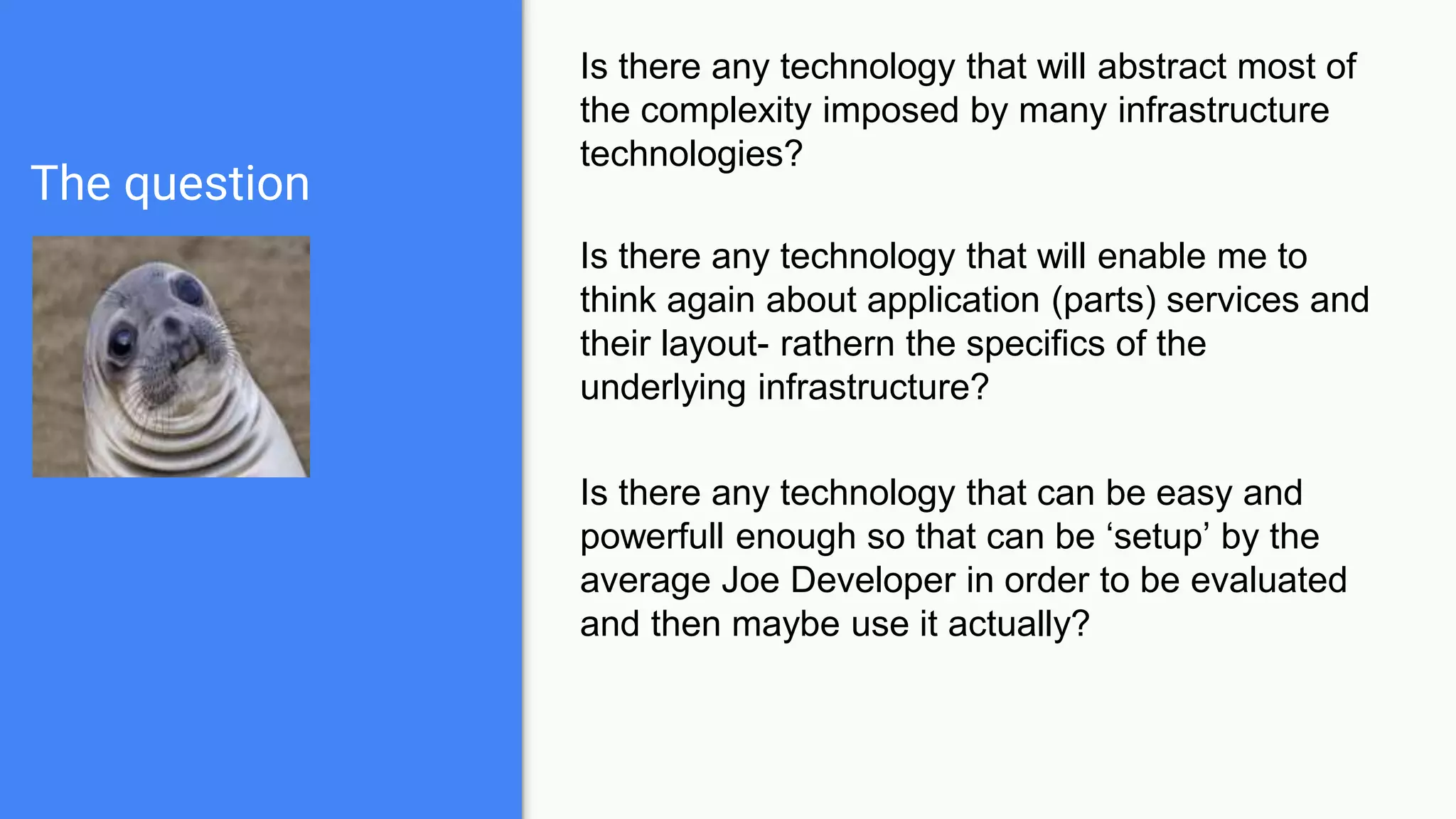 The question
Is there any technology that will abstract most of
the complexity imposed by many infrastructure
technologies?
Is there any technology that will enable me to
think again about application (parts) services and
their layout- rathern the specifics of the
underlying infrastructure?
Is there any technology that can be easy and
powerfull enough so that can be ‘setup’ by the
average Joe Developer in order to be evaluated
and then maybe use it actually?
 