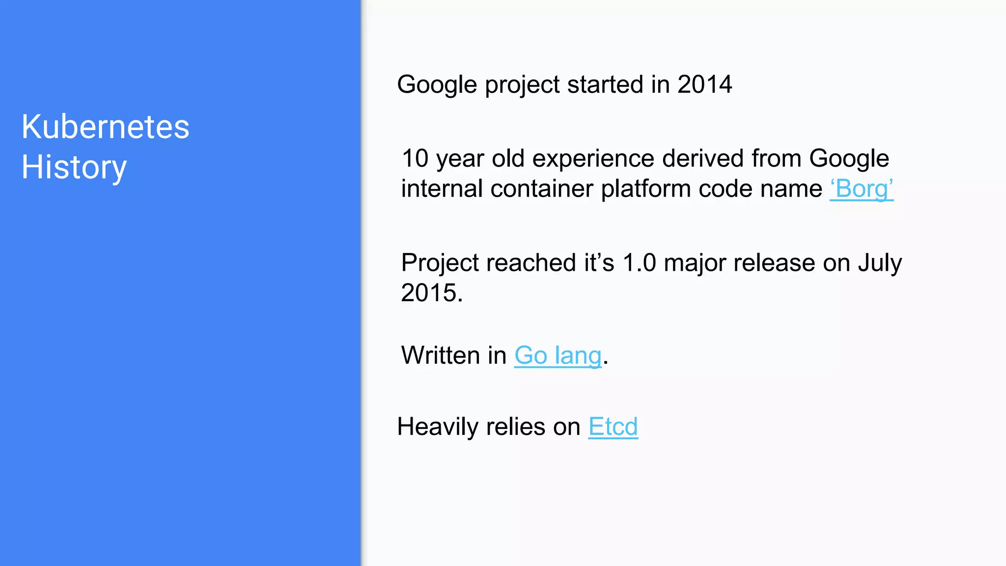 Kubernetes
History
Google project started in 2014
10 year old experience derived from Google
internal container platform code name ‘Borg’
Project reached it’s 1.0 major release on July
2015.
Written in Go lang.
Heavily relies on Etcd
 