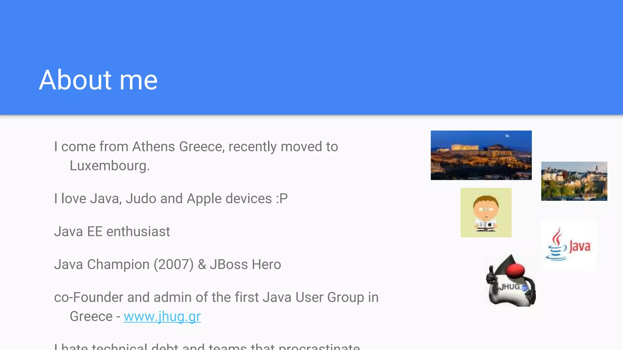 About me
I come from Athens Greece, recently moved to
Luxembourg.
I love Java, Judo and Apple devices :P
Java EE enthusiast
Java Champion (2007) & JBoss Hero
co-Founder and admin of the first Java User Group in
Greece - www.jhug.gr
 